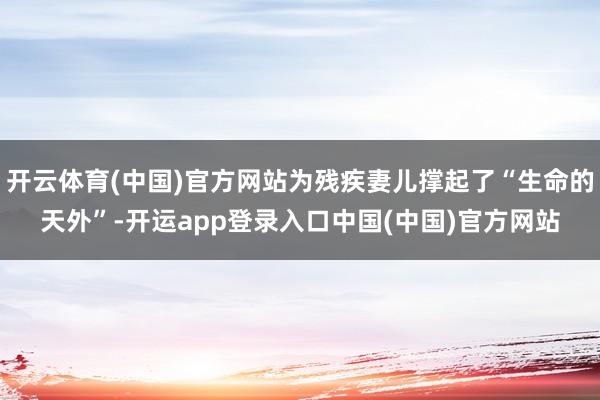 开云体育(中国)官方网站为残疾妻儿撑起了“生命的天外”-开运app登录入口中国(中国)官方网站