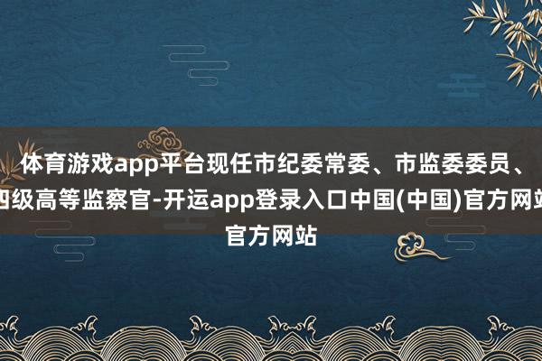 体育游戏app平台现任市纪委常委、市监委委员、四级高等监察官-开运app登录入口中国(中国)官方网站