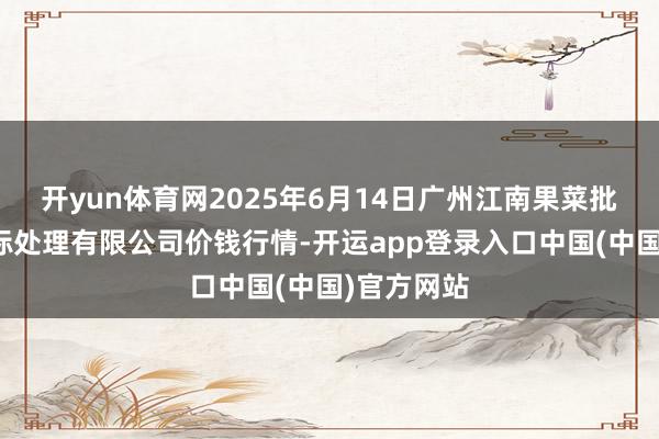 开yun体育网2025年6月14日广州江南果菜批发市集指标处理有限公司价钱行情-开运app登录入口中国(中国)官方网站