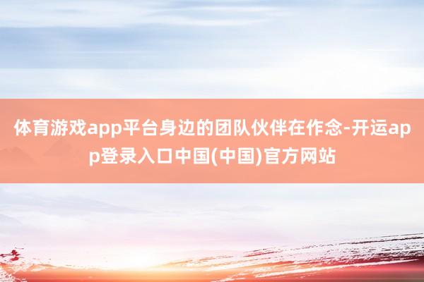 体育游戏app平台身边的团队伙伴在作念-开运app登录入口中国(中国)官方网站