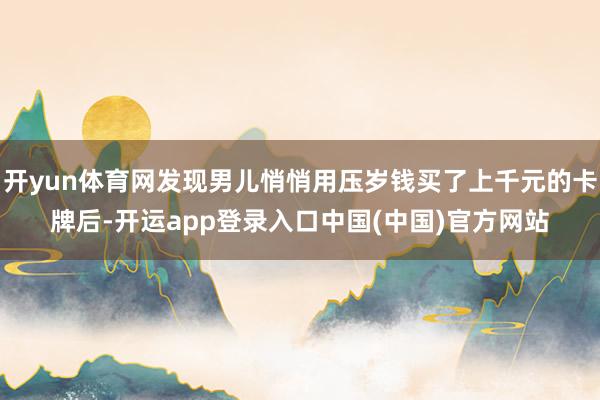 开yun体育网发现男儿悄悄用压岁钱买了上千元的卡牌后-开运app登录入口中国(中国)官方网站