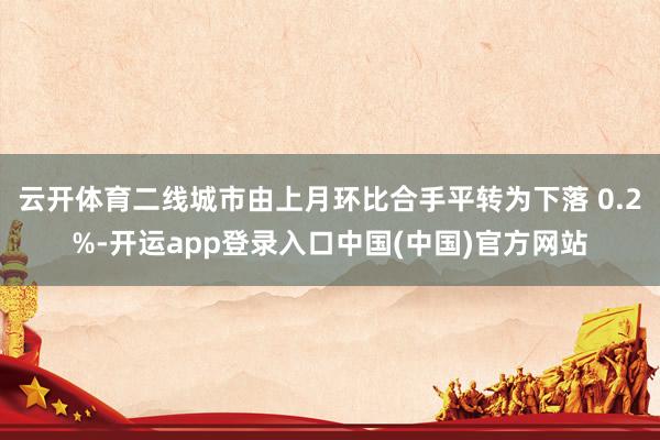 云开体育二线城市由上月环比合手平转为下落 0.2%-开运app登录入口中国(中国)官方网站