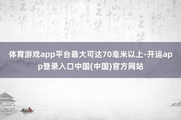 体育游戏app平台最大可达70毫米以上-开运app登录入口中国(中国)官方网站