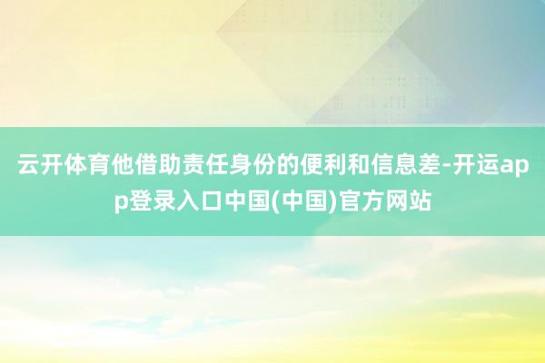 云开体育他借助责任身份的便利和信息差-开运app登录入口中国(中国)官方网站