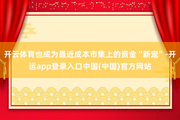 开云体育也成为最近成本市集上的资金“新宠”-开运app登录入口中国(中国)官方网站