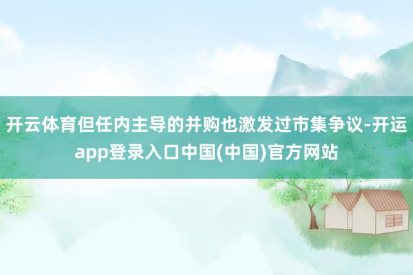 开云体育但任内主导的并购也激发过市集争议-开运app登录入口中国(中国)官方网站