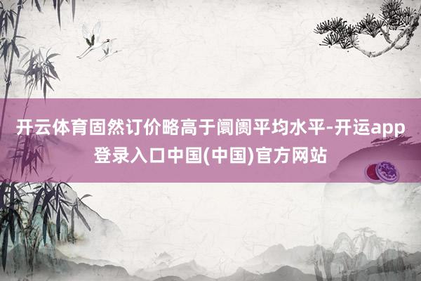 开云体育固然订价略高于阛阓平均水平-开运app登录入口中国(中国)官方网站
