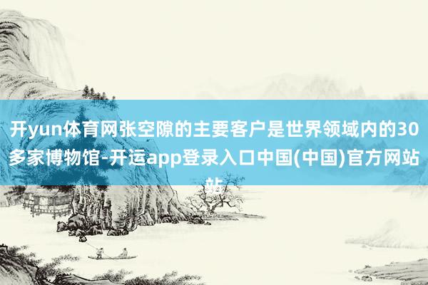 开yun体育网张空隙的主要客户是世界领域内的30多家博物馆-开运app登录入口中国(中国)官方网站