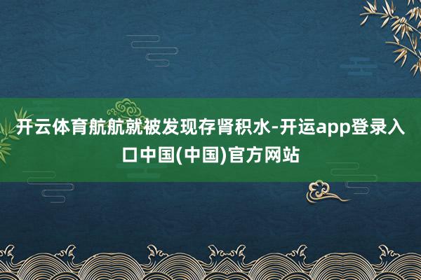 开云体育航航就被发现存肾积水-开运app登录入口中国(中国)官方网站