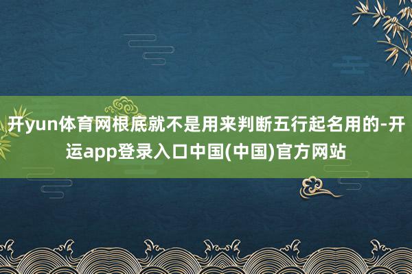 开yun体育网根底就不是用来判断五行起名用的-开运app登录入口中国(中国)官方网站