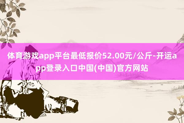 体育游戏app平台最低报价52.00元/公斤-开运app登录入口中国(中国)官方网站