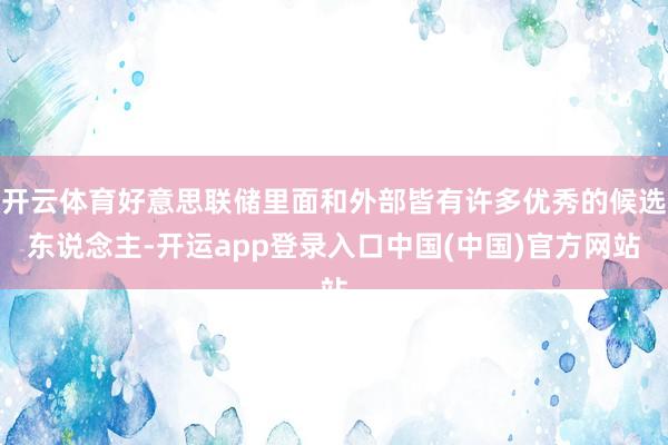 开云体育好意思联储里面和外部皆有许多优秀的候选东说念主-开运app登录入口中国(中国)官方网站