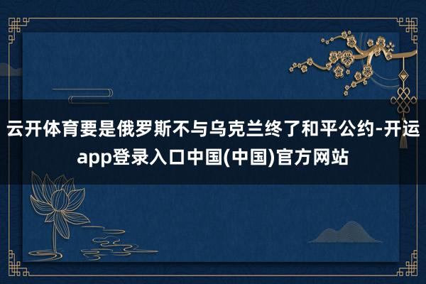 云开体育要是俄罗斯不与乌克兰终了和平公约-开运app登录入口中国(中国)官方网站