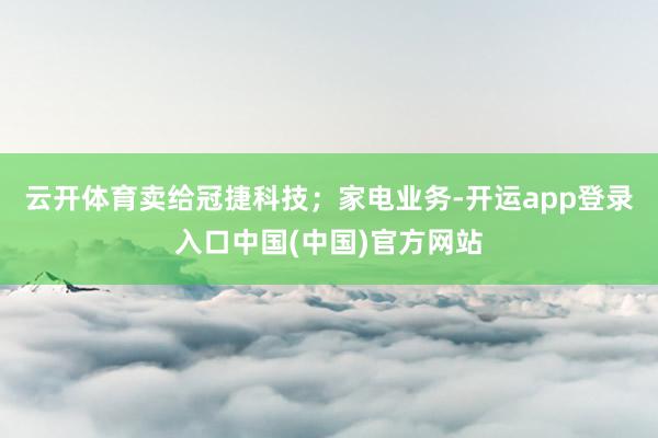 云开体育卖给冠捷科技;家电业务-开运app登录入口中国(中国)官方网站