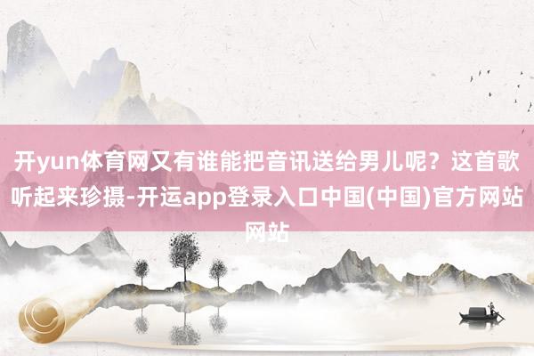 开yun体育网又有谁能把音讯送给男儿呢？这首歌听起来珍摄-开运app登录入口中国(中国)官方网站