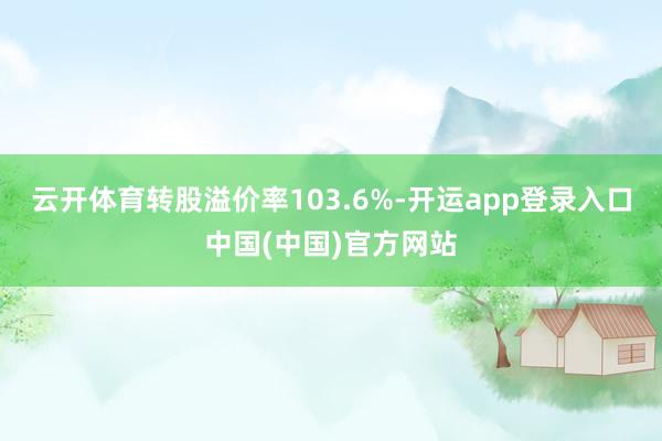 云开体育转股溢价率103.6%-开运app登录入口中国(中国)官方网站