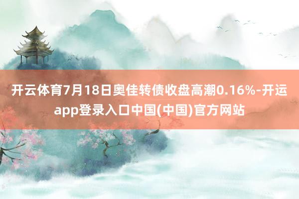 开云体育7月18日奥佳转债收盘高潮0.16%-开运app登录入口中国(中国)官方网站