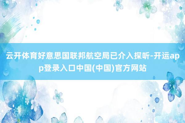 云开体育好意思国联邦航空局已介入探听-开运app登录入口中国(中国)官方网站