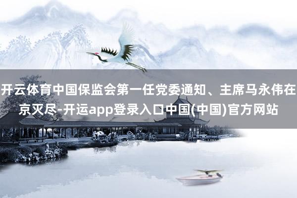 开云体育中国保监会第一任党委通知、主席马永伟在京灭尽-开运app登录入口中国(中国)官方网站