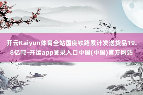 开云Kaiyun体育全站国度铁路累计发送货品19.8亿吨-开运app登录入口中国(中国)官方网站
