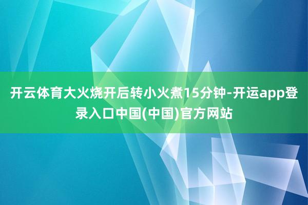 开云体育大火烧开后转小火煮15分钟-开运app登录入口中国(中国)官方网站