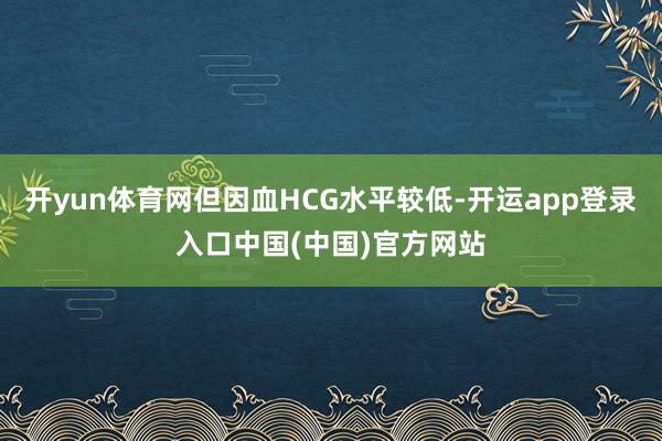 开yun体育网但因血HCG水平较低-开运app登录入口中国(中国)官方网站