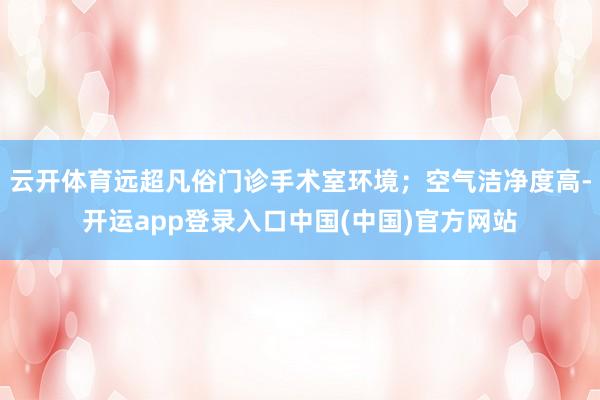 云开体育远超凡俗门诊手术室环境；空气洁净度高-开运app登录入口中国(中国)官方网站