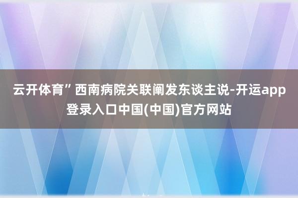 云开体育”西南病院关联阐发东谈主说-开运app登录入口中国(中国)官方网站