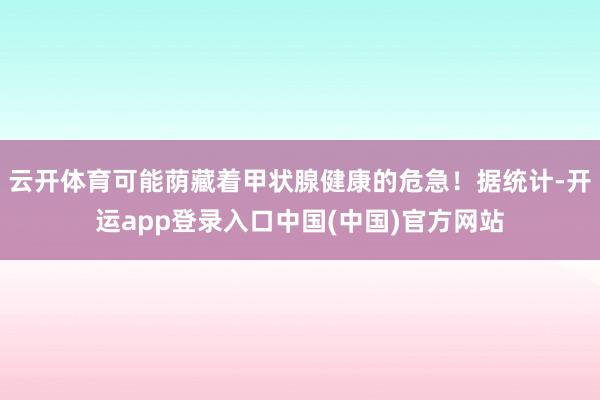 云开体育可能荫藏着甲状腺健康的危急！据统计-开运app登录入口中国(中国)官方网站