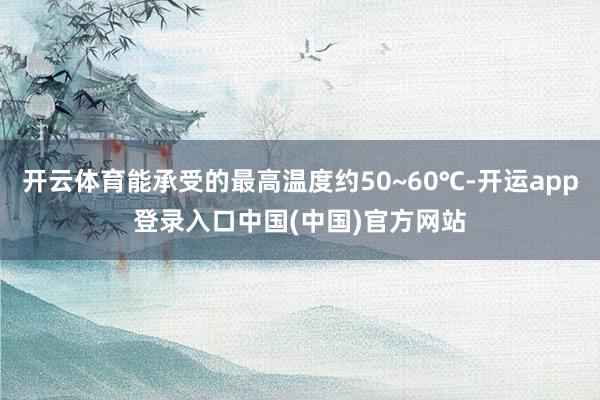 开云体育能承受的最高温度约50~60℃-开运app登录入口中国(中国)官方网站