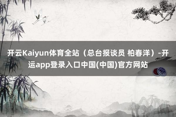 开云Kaiyun体育全站（总台报谈员 柏春洋）-开运app登录入口中国(中国)官方网站