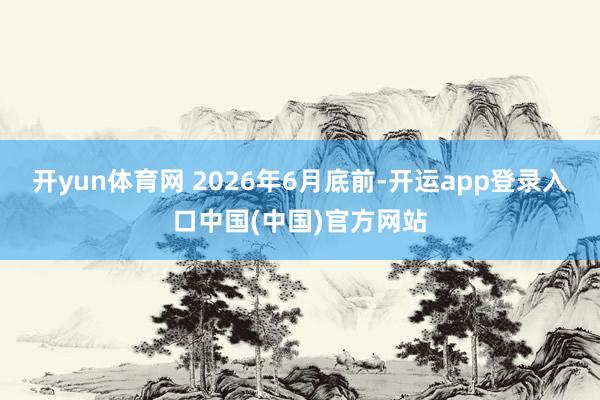 开yun体育网 　　2026年6月底前-开运app登录入口中国(中国)官方网站