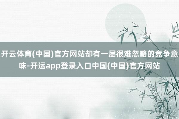 开云体育(中国)官方网站却有一层很难忽略的竞争意味-开运app登录入口中国(中国)官方网站