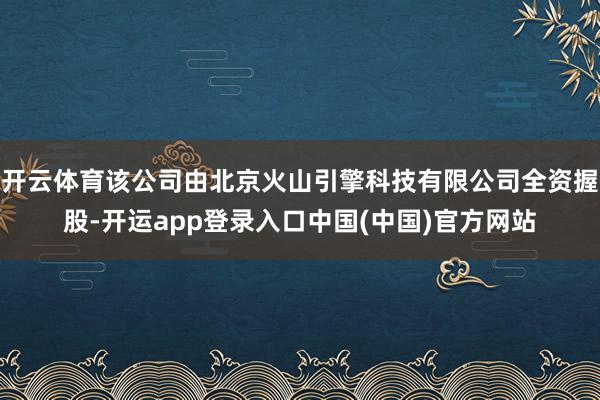 开云体育该公司由北京火山引擎科技有限公司全资握股-开运app登录入口中国(中国)官方网站