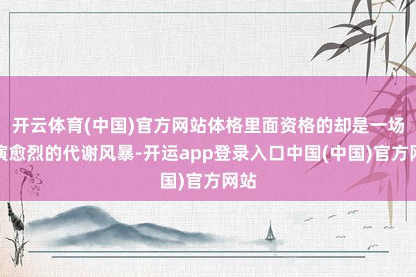 开云体育(中国)官方网站体格里面资格的却是一场愈演愈烈的代谢风暴-开运app登录入口中国(中国)官方网站