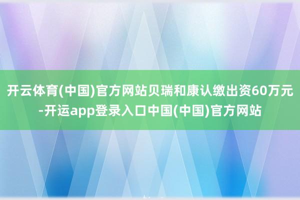 开云体育(中国)官方网站贝瑞和康认缴出资60万元-开运app登录入口中国(中国)官方网站