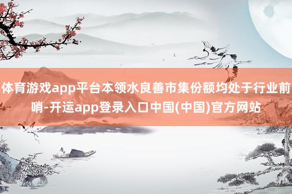 体育游戏app平台本领水良善市集份额均处于行业前哨-开运app登录入口中国(中国)官方网站
