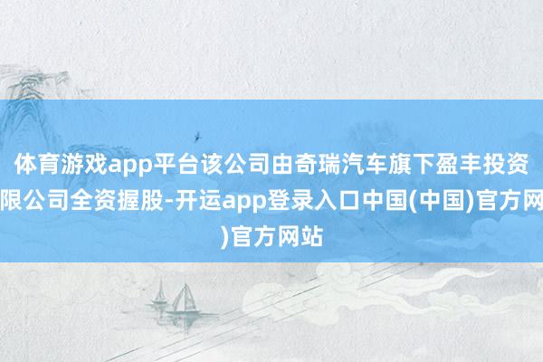 体育游戏app平台该公司由奇瑞汽车旗下盈丰投资有限公司全资握股-开运app登录入口中国(中国)官方网站