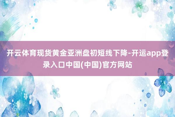 开云体育现货黄金亚洲盘初短线下降-开运app登录入口中国(中国)官方网站