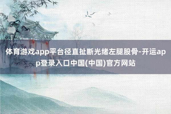 体育游戏app平台径直扯断光绪左腿股骨-开运app登录入口中国(中国)官方网站