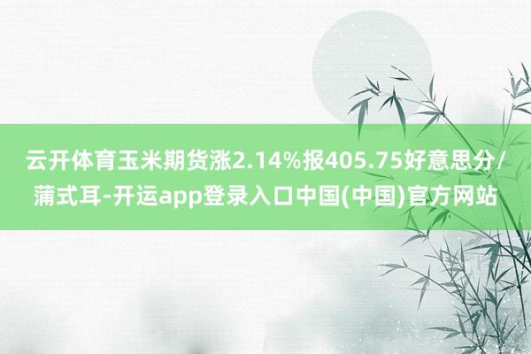 云开体育玉米期货涨2.14%报405.75好意思分/蒲式耳-开运app登录入口中国(中国)官方网站