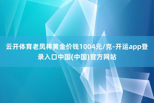 云开体育老凤祥黄金价钱1004元/克-开运app登录入口中国(中国)官方网站