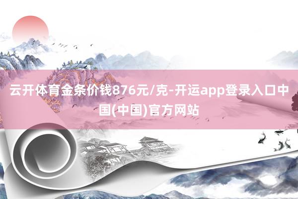 云开体育金条价钱876元/克-开运app登录入口中国(中国)官方网站