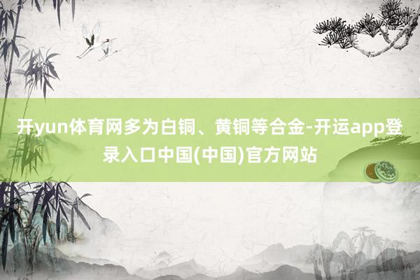开yun体育网多为白铜、黄铜等合金-开运app登录入口中国(中国)官方网站