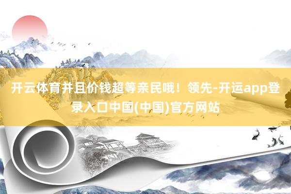 开云体育并且价钱超等亲民哦！领先-开运app登录入口中国(中国)官方网站