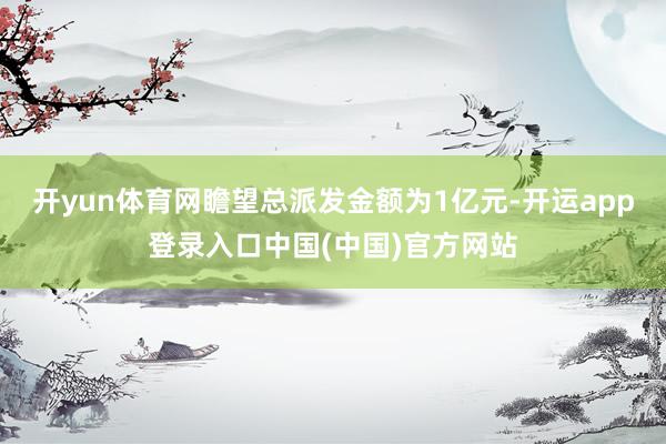 开yun体育网瞻望总派发金额为1亿元-开运app登录入口中国(中国)官方网站