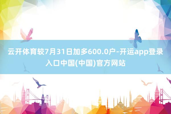 云开体育较7月31日加多600.0户-开运app登录入口中国(中国)官方网站