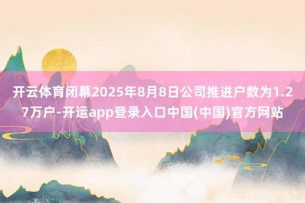 开云体育闭幕2025年8月8日公司推进户数为1.27万户-开运app登录入口中国(中国)官方网站
