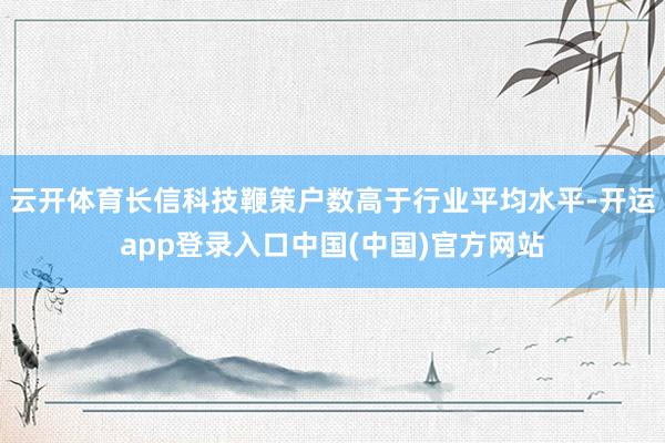 云开体育长信科技鞭策户数高于行业平均水平-开运app登录入口中国(中国)官方网站