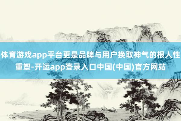 体育游戏app平台更是品牌与用户换取神气的根人性重塑-开运app登录入口中国(中国)官方网站